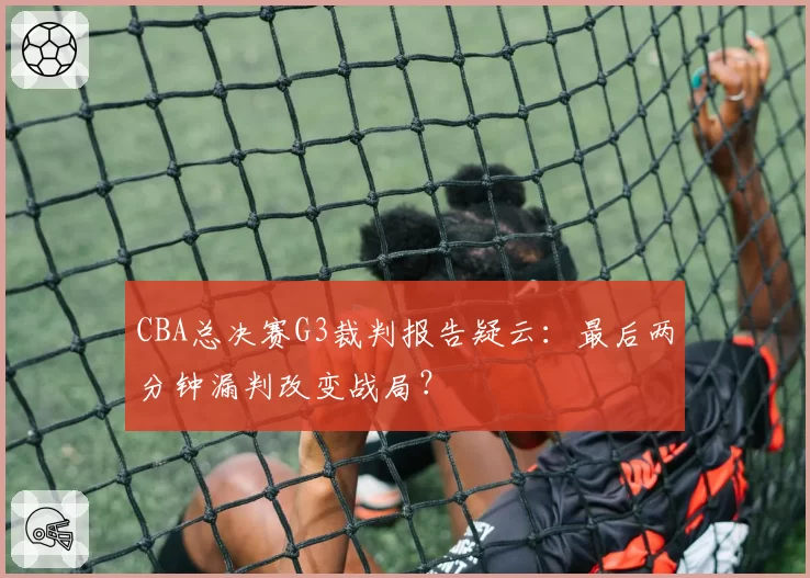 CBA总决赛G3裁判报告疑云：最后两分钟漏判改变战局？