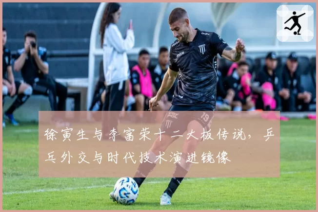 徐寅生与李富荣十二大板传说，乒乓外交与时代技术演进镜像