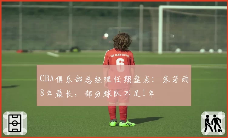 CBA俱乐部总经理任期盘点:朱芳雨8年最长,部分球队不足1年