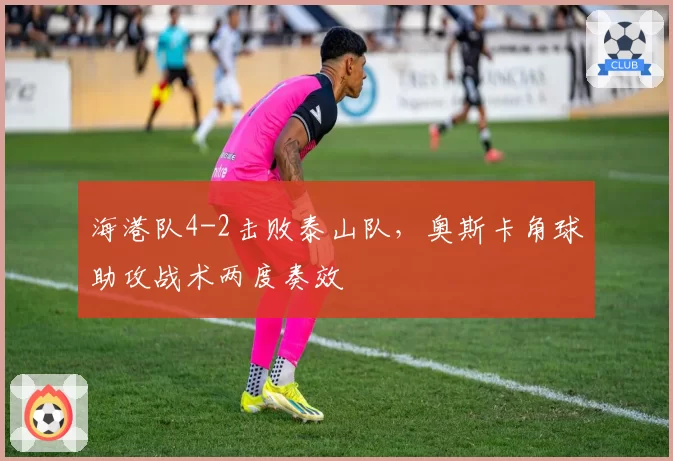 海港队4-2击败泰山队,奥斯卡角球助攻战术两度奏效