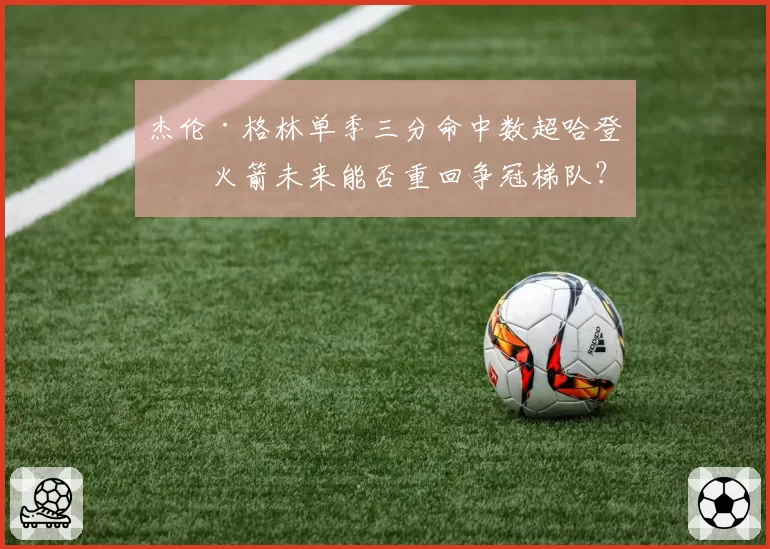 杰伦·格林单季三分命中数超哈登,火箭未来能否重回争冠梯队?