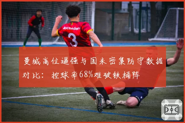 曼城高位逼强与国米密集防守数据对比：控球率68%难破铁桶阵