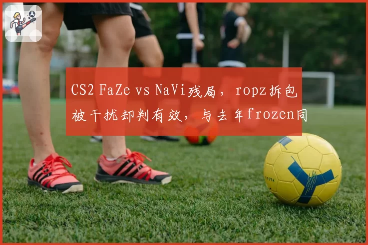 CS2 FaZe vs NaVi残局，ropz拆包被干扰却判有效，与去年frozen同类情况被罚形成对比