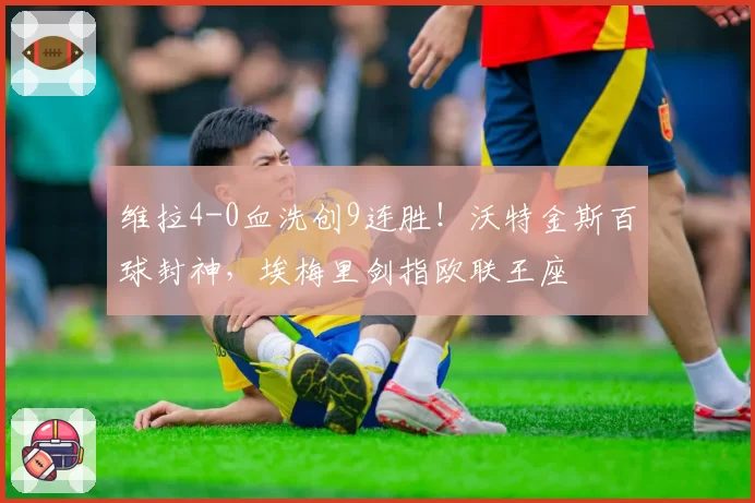 维拉4-0血洗创9连胜！沃特金斯百球封神，埃梅里剑指欧联王座