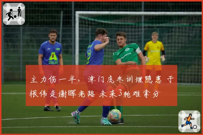 主力伤一半,津门虎冬训埋隐患 于根伟走谢晖老路 未来3轮难拿分