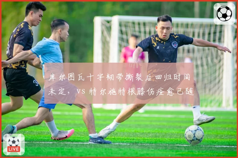库尔图瓦十字韧带撕裂后回归时间未定,vs 特尔施特根膝伤痊愈已随巴萨合练