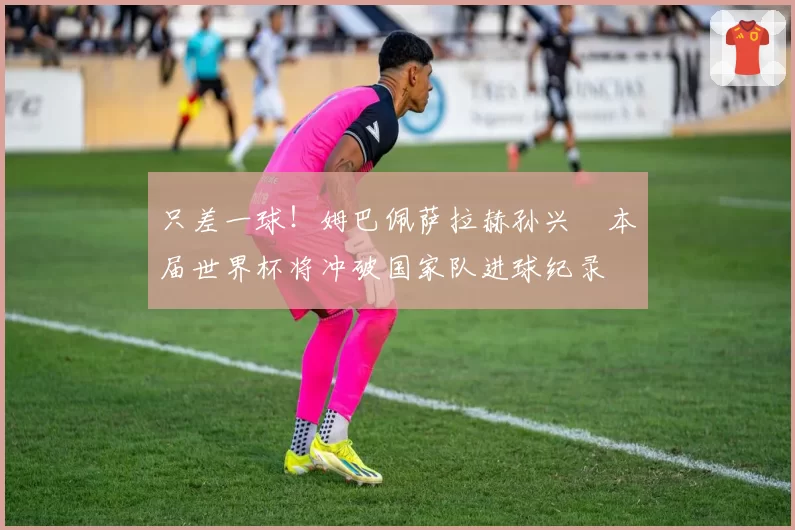只差一球!姆巴佩萨拉赫孙兴慜本届世界杯将冲破国家队进球纪录