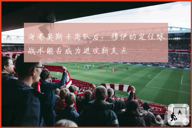 海港奥斯卡离队后，穆伊的定位球战术能否成为进攻新支点