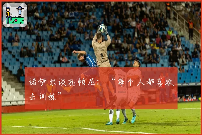 诺伊尔谈孔帕尼：“每个人都喜欢去训练”