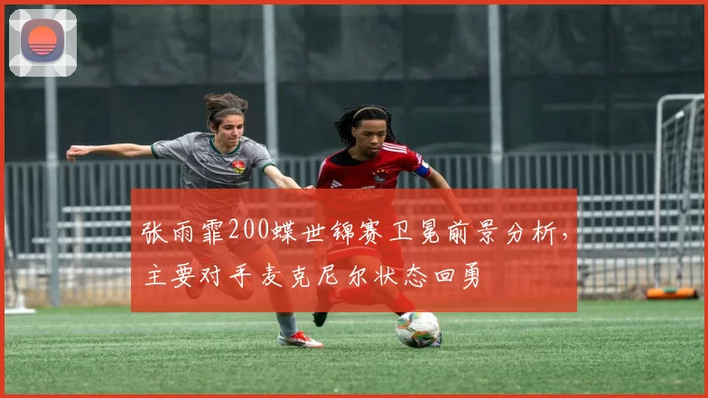 张雨霏200蝶世锦赛卫冕前景分析，主要对手麦克尼尔状态回勇