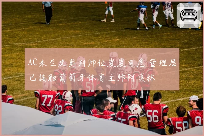 AC米兰皮奥利帅位岌岌可危 管理层已接触葡萄牙体育主帅阿莫林