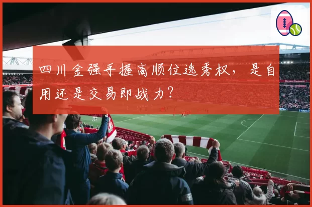 四川金强手握高顺位选秀权，是自用还是交易即战力？