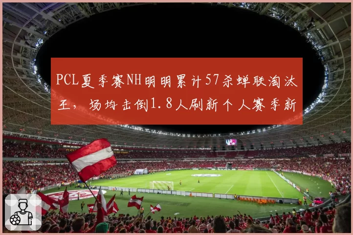 PCL夏季赛NH明明累计57杀蝉联淘汰王,场均击倒1.8人刷新个人赛季新高