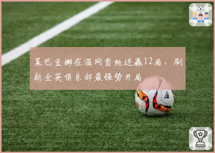 莱巴金娜在温网首轮连赢12局,刷新全英俱乐部最强势开局