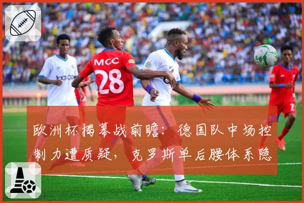 欧洲杯揭幕战前瞻:德国队中场控制力遭质疑,克罗斯单后腰体系隐患重重