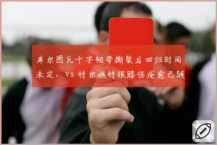 库尔图瓦十字韧带撕裂后回归时间未定，vs 特尔施特根膝伤痊愈已随巴萨合练