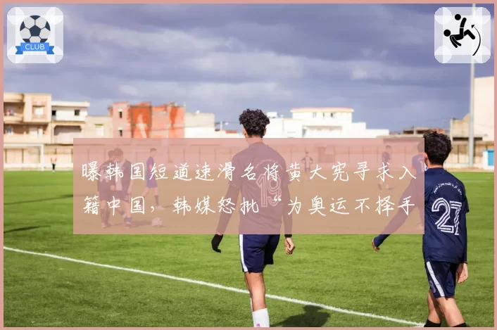 曝韩国短道速滑名将黄大宪寻求入籍中国，韩媒怒批“为奥运不择手段”