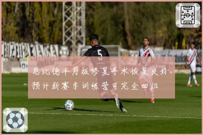 恩比德半月板修复手术恢复良好,预计新赛季训练营可完全回归