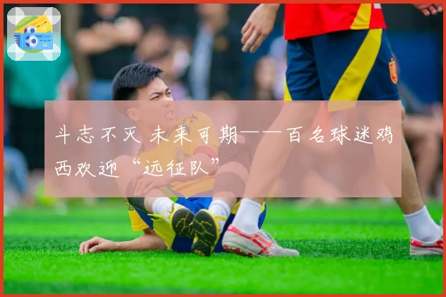 斗志不灭 未来可期——百名球迷鸡西欢迎“远征队”