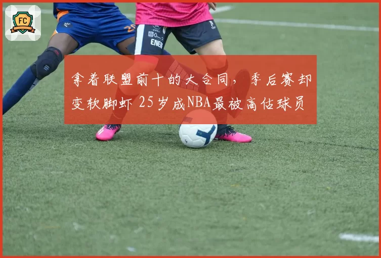 拿着联盟前十的大合同,季后赛却变软脚虾 25岁成NBA最被高估球员