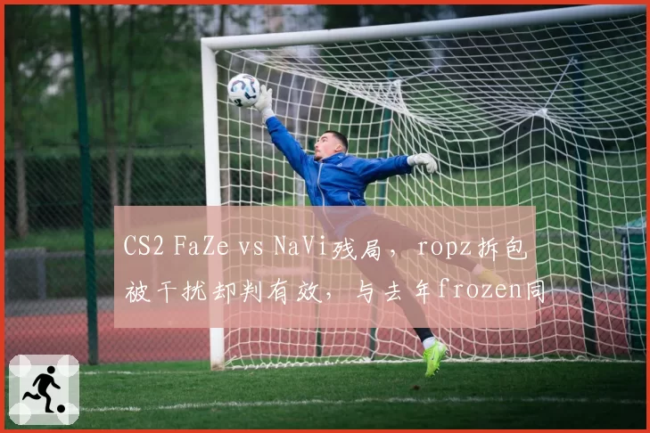 CS2 FaZe vs NaVi残局，ropz拆包被干扰却判有效，与去年frozen同类情况被罚形成对比