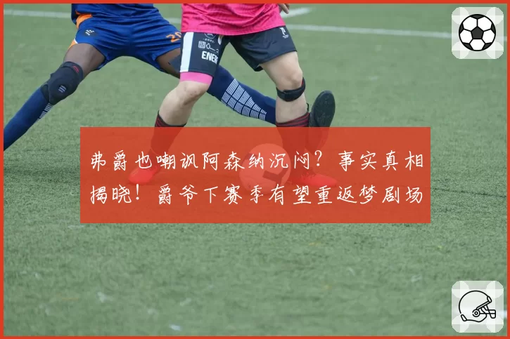弗爵也嘲讽阿森纳沉闷?事实真相揭晓!爵爷下赛季有望重返梦剧场