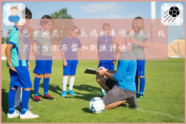 巴尔迪尼:“瓦诺利表现非凡,我只会为法布雷加斯换掉他”