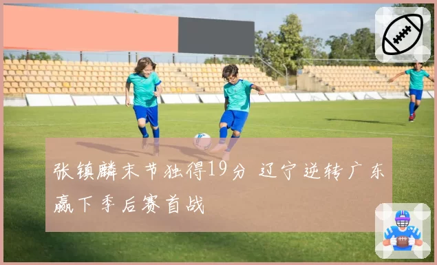 张镇麟末节独得19分 辽宁逆转广东赢下季后赛首战