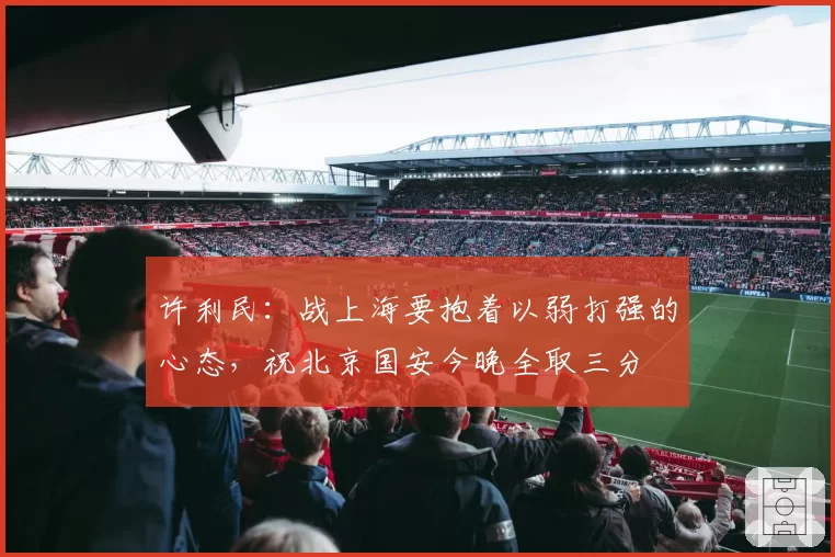 许利民：战上海要抱着以弱打强的心态，祝北京国安今晚全取三分