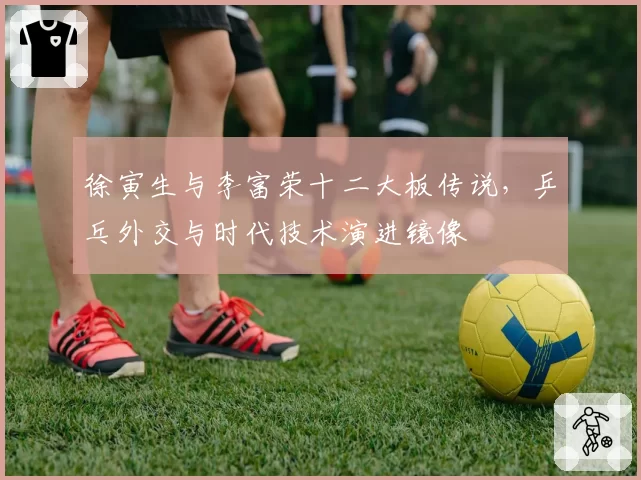 徐寅生与李富荣十二大板传说，乒乓外交与时代技术演进镜像
