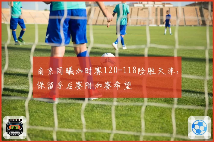 南京同曦加时赛120-118险胜天津，保留季后赛附加赛希望