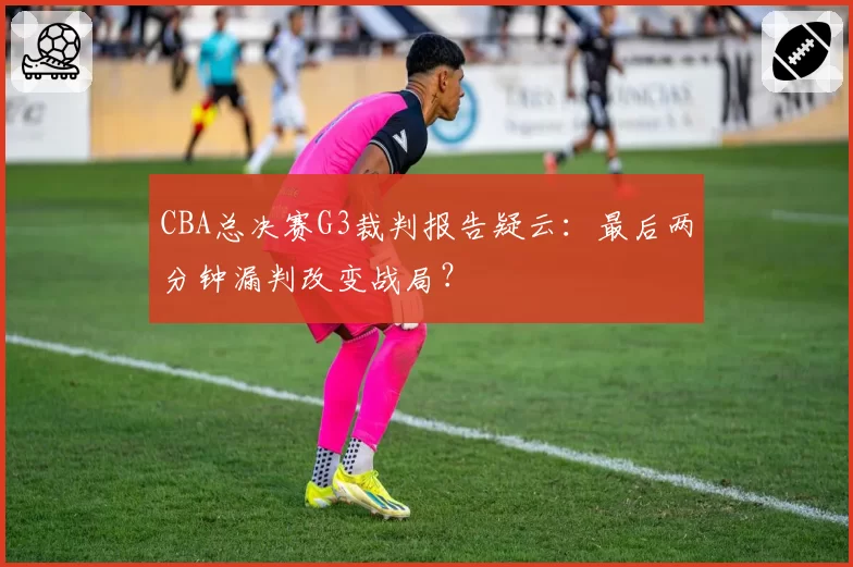 CBA总决赛G3裁判报告疑云：最后两分钟漏判改变战局？