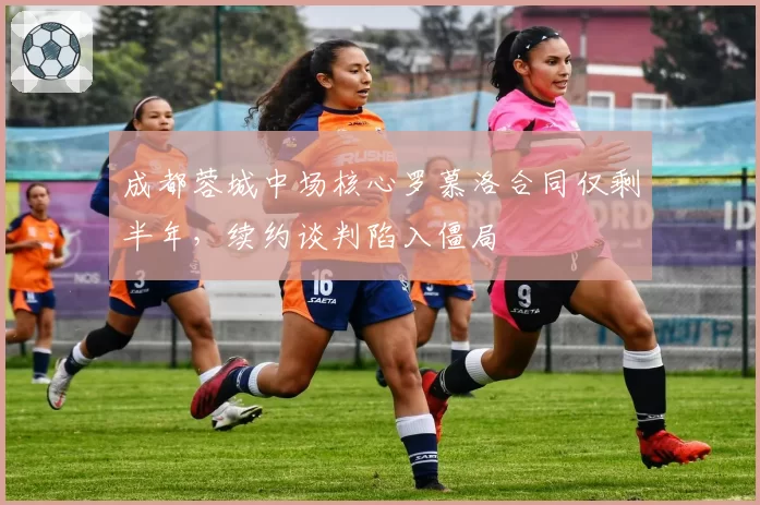 成都蓉城中场核心罗慕洛合同仅剩半年,续约谈判陷入僵局
