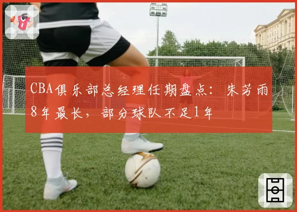 CBA俱乐部总经理任期盘点：朱芳雨8年最长，部分球队不足1年