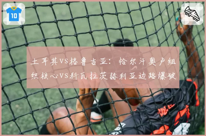 土耳其vs格鲁吉亚:恰尔汗奥卢组织核心vs科瓦拉茨赫利亚边路爆破