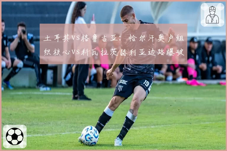 土耳其vs格鲁吉亚：恰尔汗奥卢组织核心vs科瓦拉茨赫利亚边路爆破