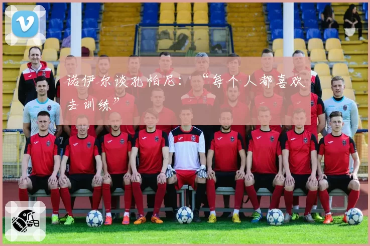 诺伊尔谈孔帕尼：“每个人都喜欢去训练”