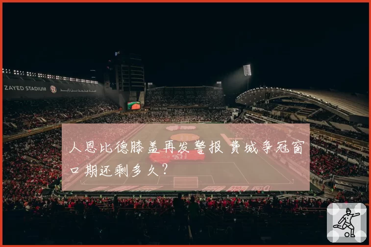 人恩比德膝盖再发警报 费城争冠窗口期还剩多久?