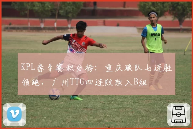 KPL春季赛积分榜:重庆狼队七连胜领跑,广州TTG四连败跌入B组
