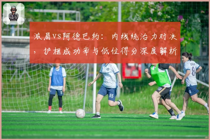 浓眉vs阿德巴约：内线统治力对决，护框成功率与低位得分深度解析