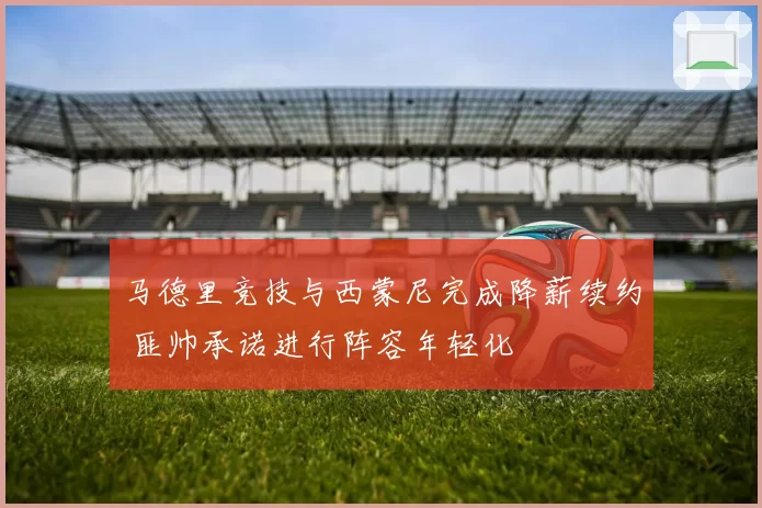 马德里竞技与西蒙尼完成降薪续约 匪帅承诺进行阵容年轻化